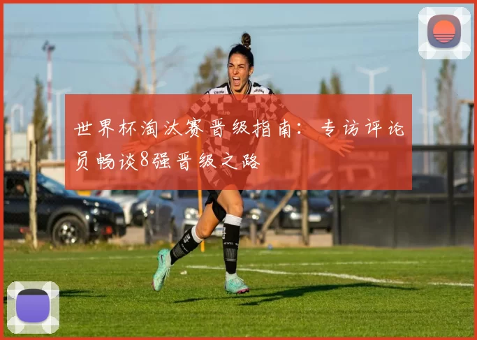 世界杯淘汰赛晋级指南:专访评论员畅谈8强晋级之路