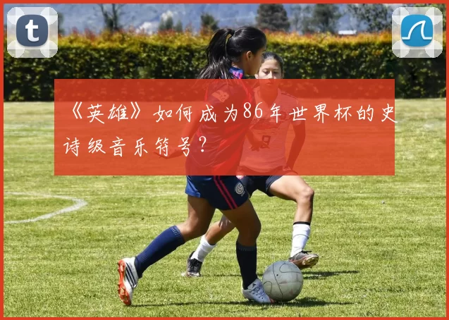 《英雄》如何成为86年世界杯的史诗级音乐符号？