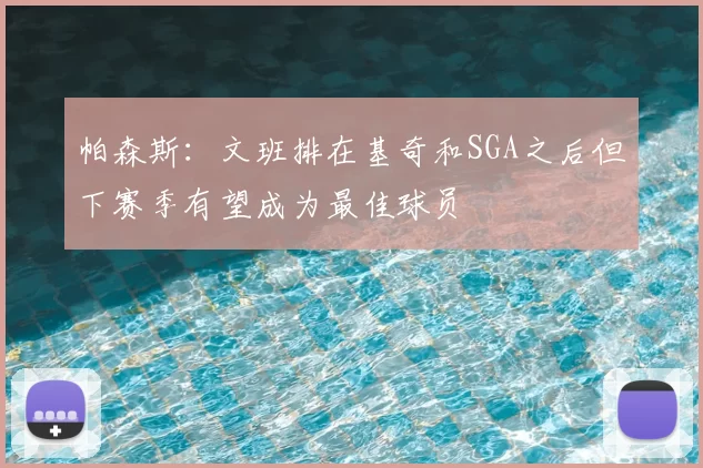 帕森斯：文班排在基奇和SGA之后但下赛季有望成为最佳球员