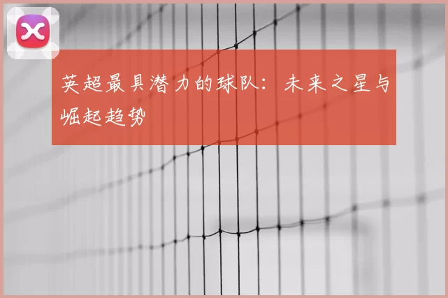 英超最具潜力的球队：未来之星与崛起趋势