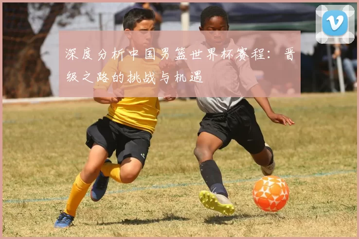 深度分析中国男篮世界杯赛程：晋级之路的挑战与机遇