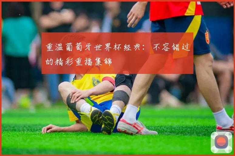 重温葡萄牙世界杯经典：不容错过的精彩重播集锦