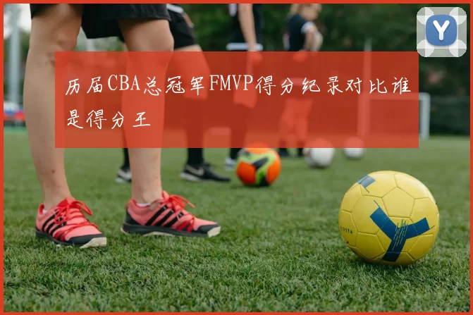 历届CBA总冠军FMVP得分纪录对比谁是得分王