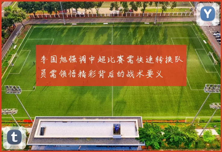 李国旭强调中超比赛需快速转换队员需领悟精彩背后的战术要义