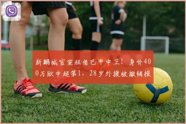 新鹏城官宣租借巴甲中卫！身价400万欧中超第1，28岁外援被撤销报名