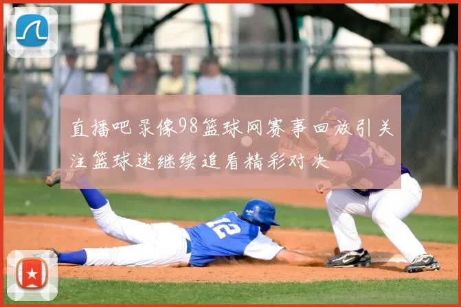 直播吧录像98篮球网赛事回放引关注篮球迷继续追看精彩对决