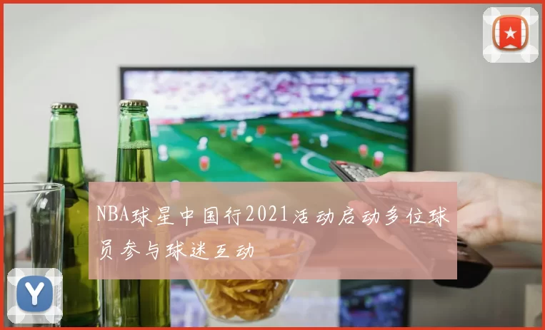 NBA球星中国行2021活动启动多位球员参与球迷互动
